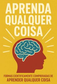 Aprenda Qualquer Coisa: Formas Cientificamente Comprovadas De Aprender Qualquer Coisa