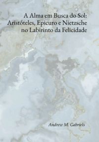 A Alma Em Busca Do Sol: Aristóteles, Epicuro E Nietzsche No Labirinto Da Felicidade