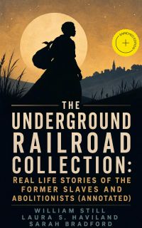 The Underground Railroad Collection: Real Life Stories of the Former Slaves and Abolitionists (Annotated)