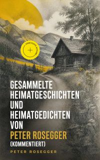 Gesammelte Heimatgeschichten und Heimatgedichten von Peter Rosegger (Kommentiert)