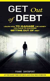 Get Out of Debt: At the Same Time Get Rich and Stay Rich Forever (Learn How to Manage the Money You Have to Maximize Getting Out of Debt)