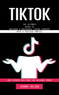 Tiktok: How Tiktokers Make Money and Influence Trends (The Ultimate Guide to Building a Successful Tiktok Strategy With a Faceless Profile)