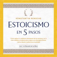 Estoicismo en 5 pasos: Cómo aplicar la sabiduría atemporal de los estoicos en la vida cotidiana moderna para lograr una disciplina férrea, calma interior, resiliencia y humildad