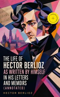 The Life of Hector Berlioz as Written by Himself in His Letters and Memoirs (Annotated)