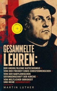 Gesammelte Lehren: Der große/kleine Katechismus + Von der Freiheit eines Christenmenschen + Von der Babylonischen Gefangenschaft der Kirche + Von weltlicher Obrigkeit und mehr (Kommentiert)