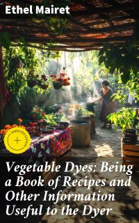 Vegetable Dyes: Being a Book of Recipes and Other Information Useful to the Dyer
