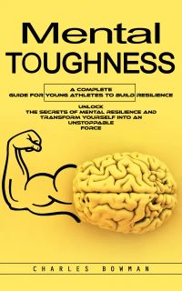 Mental Toughness: A Complete Guide for Young Athletes to Build Resilience (Unlock the Secrets of Mental Resilience and Transform Yourself Into an Unstoppable Force)