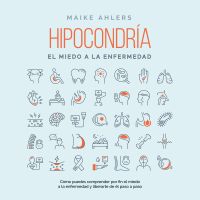 Hipocondría, el miedo a la enfermedad: Cómo puedes comprender por fin el miedo a la enfermedad y liberarte de él paso a paso