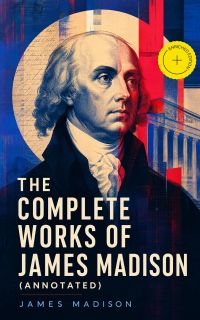 The Complete Works of James Madison (Annotated)