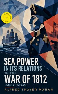 Sea Power in its Relations to the War of 1812 (Annotated)