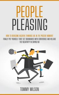 People Pleasing: How to Overcome Negative Thinking Live in the Present Moment (Finally Put Yourself First Set Boundaries With Confidence and Release the Negativity in Saying No)