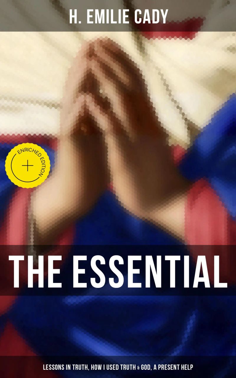 The Essential H. Emilie Cady: Lessons in Truth, How I Used Truth & God, A Present Help