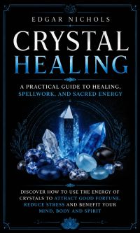 Crystal Healing: A Practical Guide to Healing, Spellwork, and Sacred Energy (Discover How to Use the Energy of Crystals to Attract Good Fortune, Reduce Stress and Benefit Your Mind, Body and Spirit)