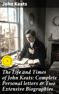 The Life and Times of John Keats: Complete Personal letters & Two Extensive Biographies