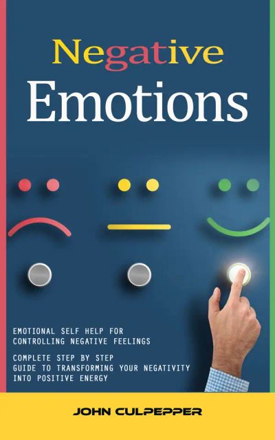 Negative Emotions: Emotional Self Help for Controlling Negative Feelings (Complete Step by Step Guide to Transforming Your Negativity Into Positive Energy)