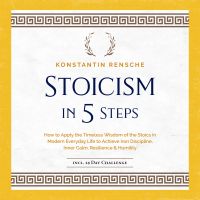 Stoicism in 5 Steps: How to Apply the Timeless Wisdom of the Stoics in Modern Everyday Life to Achieve Iron Discipline, Inner Calm, Resilience & Humility