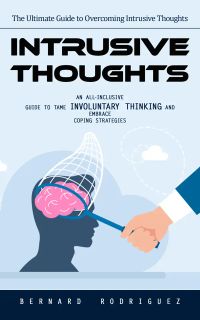 Intrusive Thoughts: The Ultimate Guide to Overcoming Intrusive Thoughts (An All-inclusive Guide to Tame Involuntary Thinking and Embrace Coping Strategies)