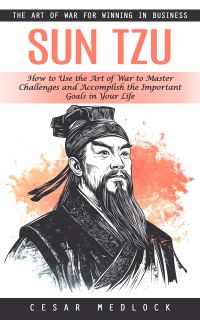Sun Tzu: The Art of War for Winning in Business (How to Use the Art of War to Master Challenges and Accomplish the Important Goals in Your Life)