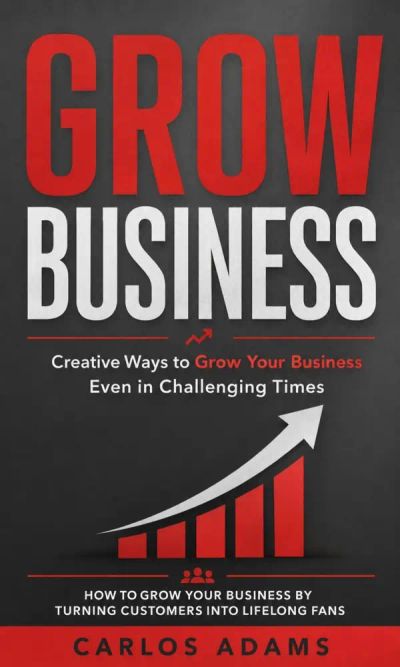 Grow Business: Creative Ways to Grow Your Business Even in Challenging Times (How to Grow Your Business by Turning Customers Into Lifelong Fans)