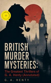 BRITISH MURDER MYSTERIES: The Greatest Thrillers of G. A. Henty (Annotated)