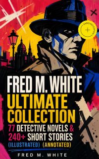 FRED M. WHITE Ultimate Collection: 77 Detective Novels & 240+ Short Stories (Illustrated) (Annotated)