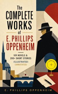 The Complete Works of E. Phillips Oppenheim: 109 Novels & 200+ Short Stories (Illustrated) (Annotated)