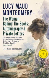 LUCY MAUD MONTGOMERY - The Woman Behind The Books: Autobiography & Private Letters (Including The Complete Anne of Green Gables Series, Emily Starr Trilogy & The Blue Castle) (Annotated)
