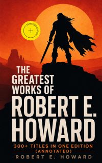 The Greatest Works of Robert E. Howard: 300+ Titles in One Edition (Annotated)